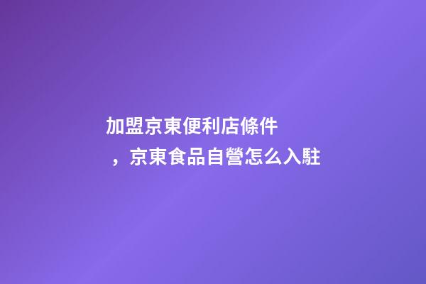加盟京東便利店條件，京東食品自營怎么入駐-第1張-觀點-玄機派